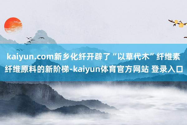 kaiyun.com新乡化纤开辟了“以草代木”纤维素纤维原料的新阶梯-kaiyun体育官方网站 登录入口