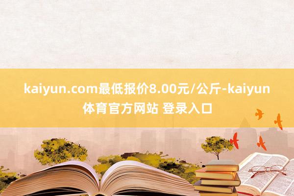 kaiyun.com最低报价8.00元/公斤-kaiyun体育官方网站 登录入口