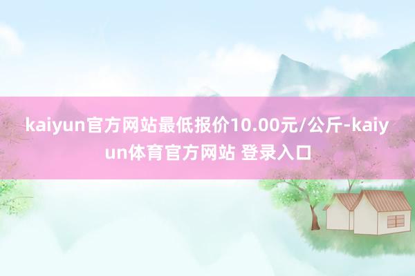 kaiyun官方网站最低报价10.00元/公斤-kaiyun体育官方网站 登录入口
