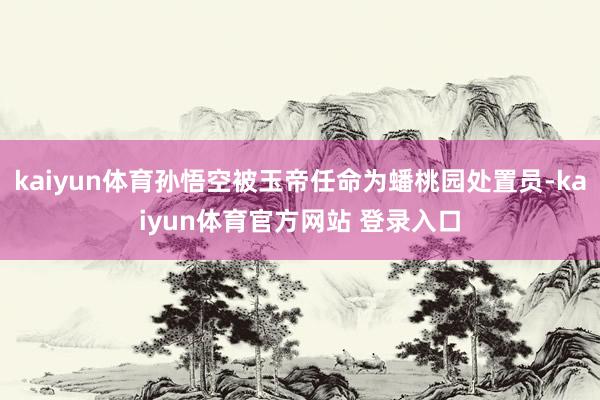 kaiyun体育孙悟空被玉帝任命为蟠桃园处置员-kaiyun体育官方网站 登录入口
