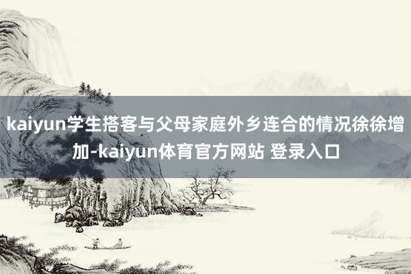 kaiyun学生搭客与父母家庭外乡连合的情况徐徐增加-kaiyun体育官方网站 登录入口