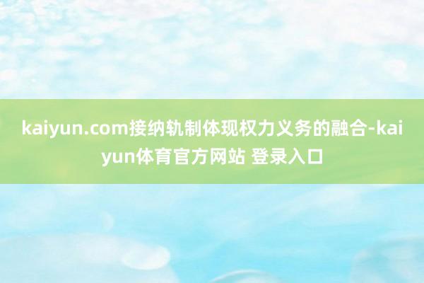 kaiyun.com接纳轨制体现权力义务的融合-kaiyun体育官方网站 登录入口