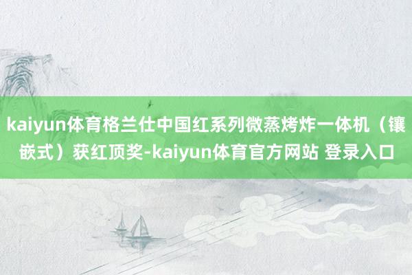 kaiyun体育格兰仕中国红系列微蒸烤炸一体机（镶嵌式）获红顶奖-kaiyun体育官方网站 登录入口