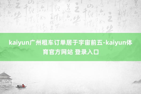 kaiyun广州租车订单居于宇宙前五-kaiyun体育官方网站 登录入口