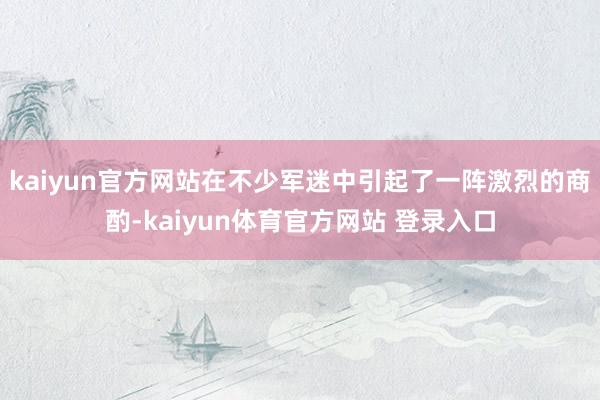 kaiyun官方网站在不少军迷中引起了一阵激烈的商酌-kaiyun体育官方网站 登录入口