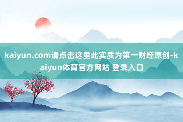 kaiyun.com请点击这里此实质为第一财经原创-kaiyun体育官方网站 登录入口