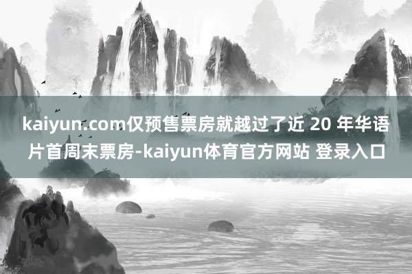 kaiyun.com仅预售票房就越过了近 20 年华语片首周末票房-kaiyun体育官方网站 登录入口