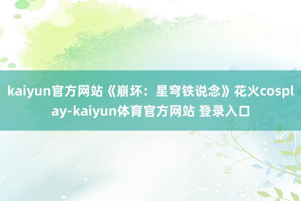kaiyun官方网站《崩坏：星穹铁说念》花火cosplay-kaiyun体育官方网站 登录入口