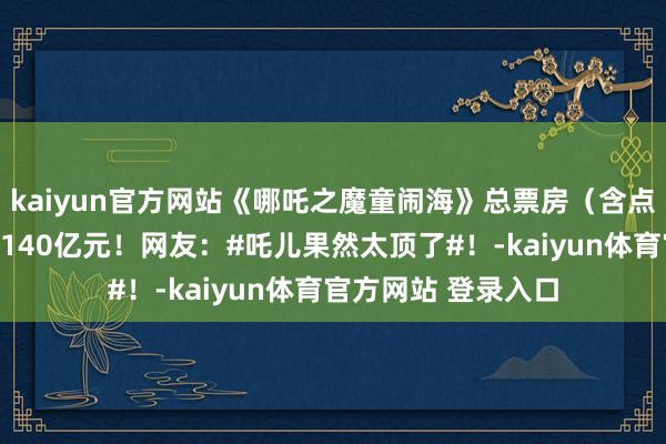 kaiyun官方网站《哪吒之魔童闹海》总票房（含点映及预售）已冲破140亿元！网友：#吒儿果然太顶了#！-kaiyun体育官方网站 登录入口