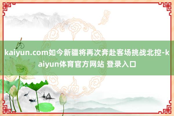 kaiyun.com如今新疆将再次奔赴客场挑战北控-kaiyun体育官方网站 登录入口