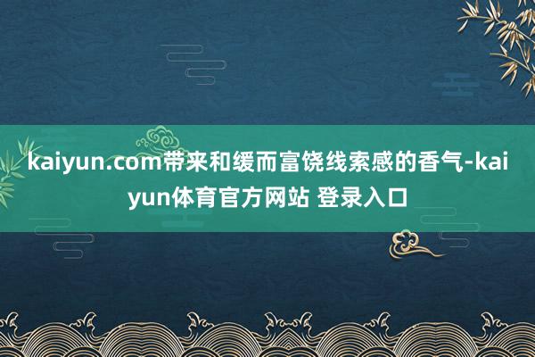 kaiyun.com带来和缓而富饶线索感的香气-kaiyun体育官方网站 登录入口