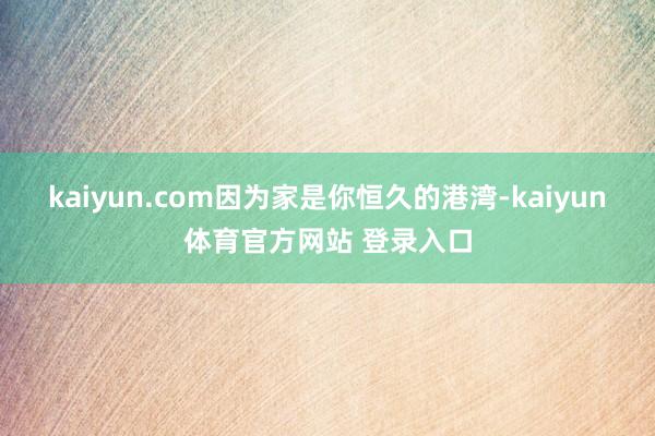 kaiyun.com因为家是你恒久的港湾-kaiyun体育官方网站 登录入口