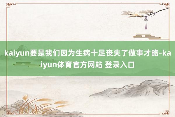 kaiyun要是我们因为生病十足丧失了做事才略-kaiyun体育官方网站 登录入口