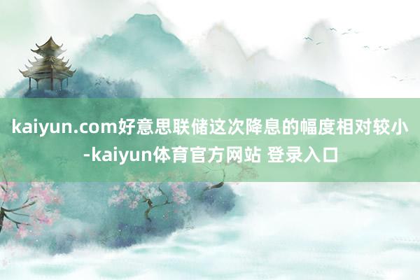 kaiyun.com好意思联储这次降息的幅度相对较小-kaiyun体育官方网站 登录入口