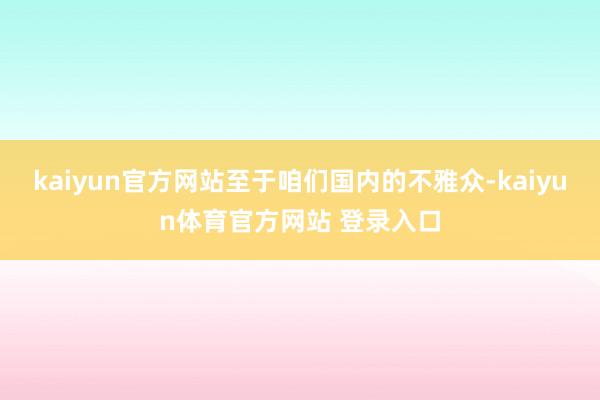 kaiyun官方网站至于咱们国内的不雅众-kaiyun体育官方网站 登录入口
