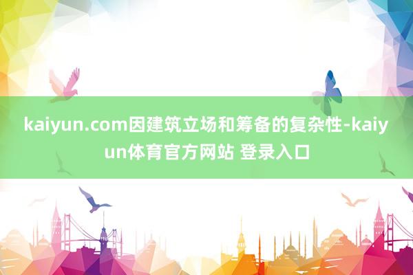 kaiyun.com因建筑立场和筹备的复杂性-kaiyun体育官方网站 登录入口