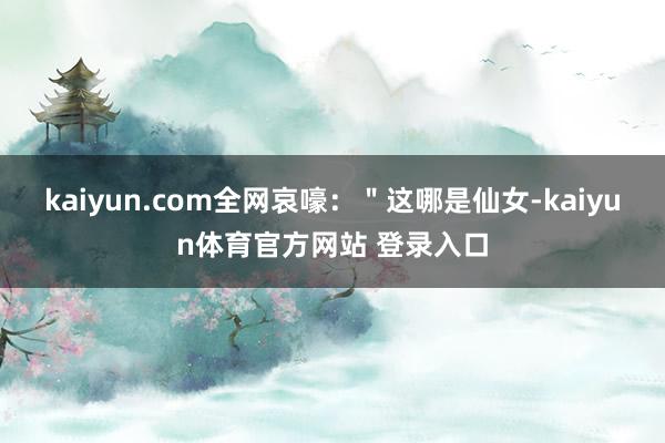 kaiyun.com全网哀嚎：＂这哪是仙女-kaiyun体育官方网站 登录入口