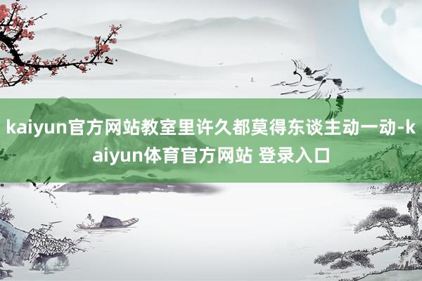 kaiyun官方网站教室里许久都莫得东谈主动一动-kaiyun体育官方网站 登录入口