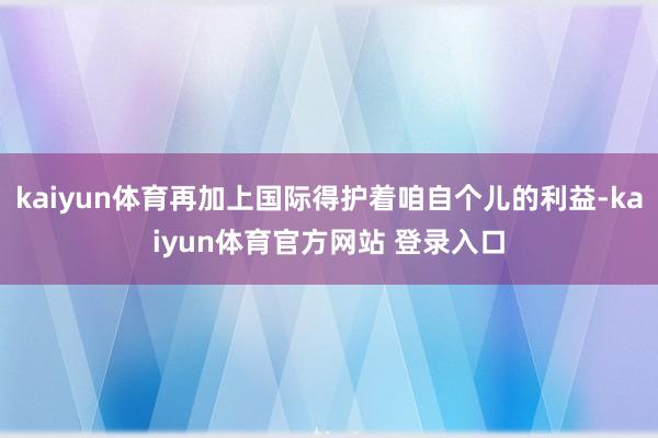 kaiyun体育再加上国际得护着咱自个儿的利益-kaiyun体育官方网站 登录入口