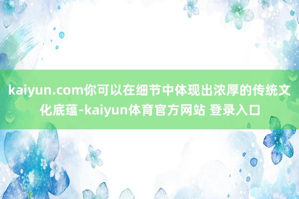 kaiyun.com你可以在细节中体现出浓厚的传统文化底蕴-kaiyun体育官方网站 登录入口