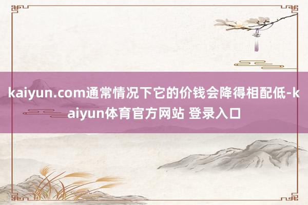kaiyun.com通常情况下它的价钱会降得相配低-kaiyun体育官方网站 登录入口