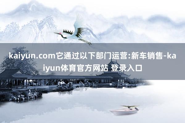 kaiyun.com它通过以下部门运营:新车销售-kaiyun体育官方网站 登录入口