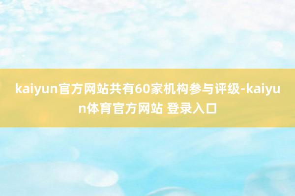 kaiyun官方网站共有60家机构参与评级-kaiyun体育官方网站 登录入口