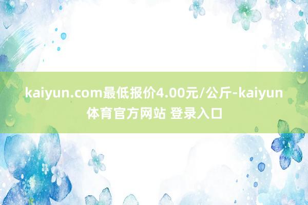 kaiyun.com最低报价4.00元/公斤-kaiyun体育官方网站 登录入口