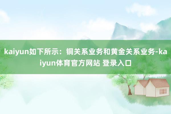 kaiyun如下所示：铜关系业务和黄金关系业务-kaiyun体育官方网站 登录入口