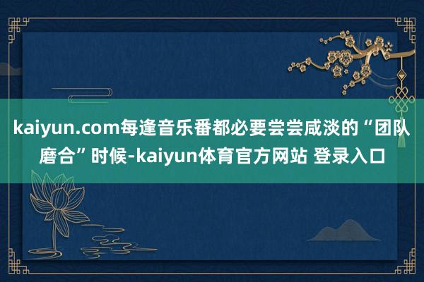 kaiyun.com每逢音乐番都必要尝尝咸淡的“团队磨合”时候-kaiyun体育官方网站 登录入口