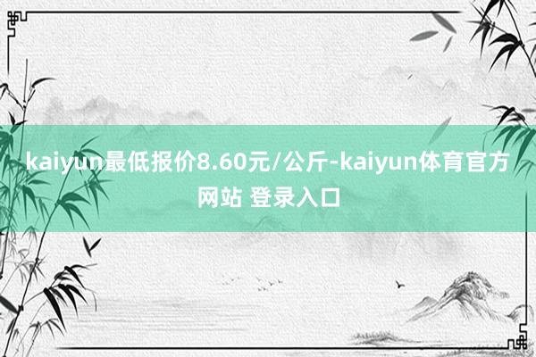 kaiyun最低报价8.60元/公斤-kaiyun体育官方网站 登录入口