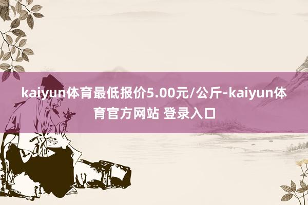 kaiyun体育最低报价5.00元/公斤-kaiyun体育官方网站 登录入口