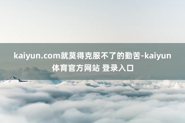 kaiyun.com就莫得克服不了的勤苦-kaiyun体育官方网站 登录入口