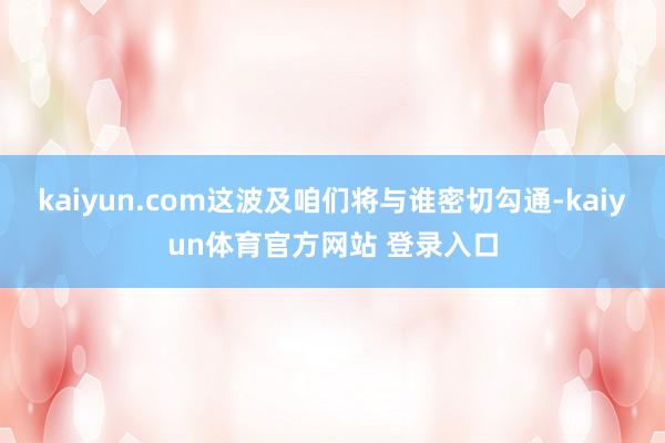 kaiyun.com这波及咱们将与谁密切勾通-kaiyun体育官方网站 登录入口