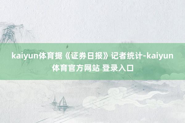 kaiyun体育　　据《证券日报》记者统计-kaiyun体育官方网站 登录入口