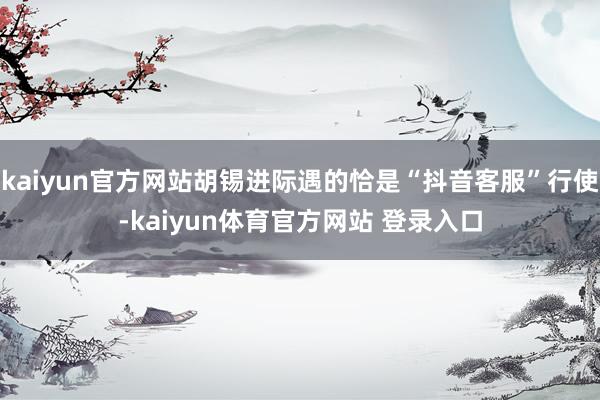 kaiyun官方网站胡锡进际遇的恰是“抖音客服”行使-kaiyun体育官方网站 登录入口