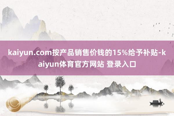 kaiyun.com按产品销售价钱的15%给予补贴-kaiyun体育官方网站 登录入口