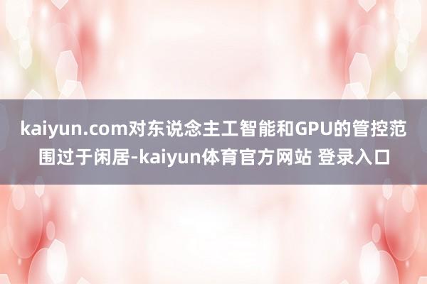 kaiyun.com对东说念主工智能和GPU的管控范围过于闲居-kaiyun体育官方网站 登录入口