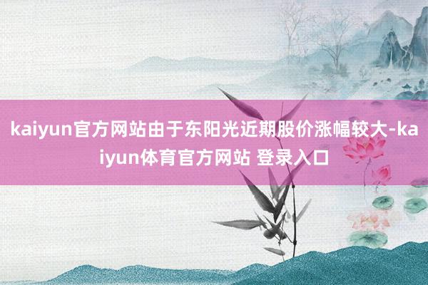kaiyun官方网站由于东阳光近期股价涨幅较大-kaiyun体育官方网站 登录入口