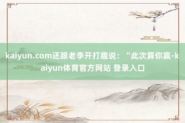 kaiyun.com还跟老李开打趣说：“此次算你赢-kaiyun体育官方网站 登录入口