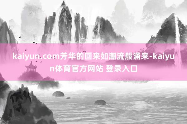 kaiyun.com芳华的回来如潮流般涌来-kaiyun体育官方网站 登录入口