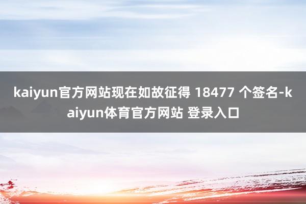kaiyun官方网站现在如故征得 18477 个签名-kaiyun体育官方网站 登录入口