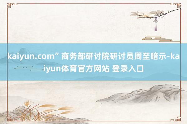 kaiyun.com”商务部研讨院研讨员周至暗示-kaiyun体育官方网站 登录入口