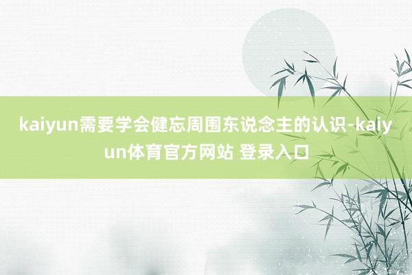 kaiyun需要学会健忘周围东说念主的认识-kaiyun体育官方网站 登录入口