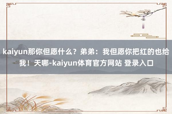 kaiyun那你但愿什么？弟弟：我但愿你把红的也给我！天哪-kaiyun体育官方网站 登录入口