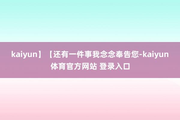kaiyun】【还有一件事我念念奉告您-kaiyun体育官方网站 登录入口