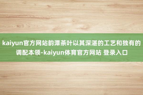 kaiyun官方网站韵潭茶叶以其深湛的工艺和独有的调配本领-kaiyun体育官方网站 登录入口