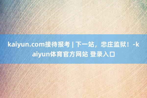 kaiyun.com接待报考 | 下一站，忠庄监狱！-kaiyun体育官方网站 登录入口