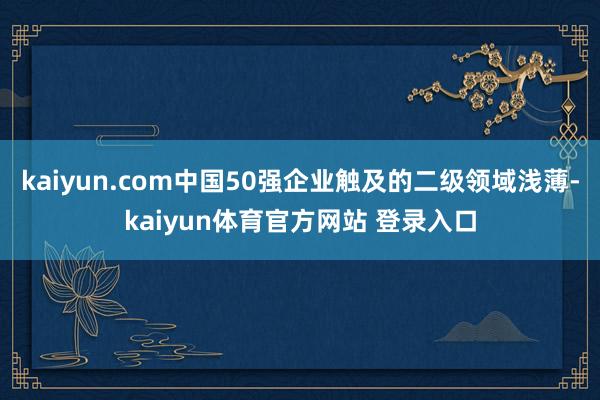 kaiyun.com中国50强企业触及的二级领域浅薄-kaiyun体育官方网站 登录入口