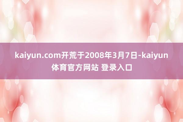 kaiyun.com开荒于2008年3月7日-kaiyun体育官方网站 登录入口
